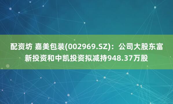 配资坊 嘉美包装(002969.SZ)：公司大股东富新投资和中凯投资拟减持948.37万股