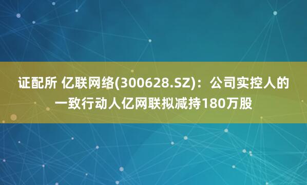 证配所 亿联网络(300628.SZ)：公司实控人的一致行动人亿网联拟减持180万股