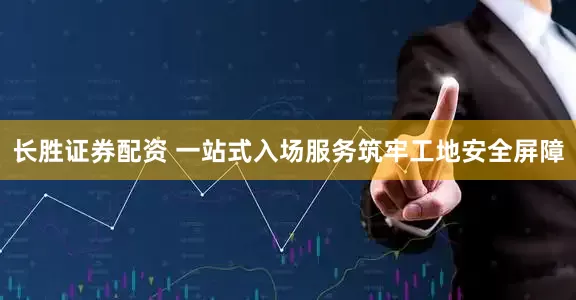长胜证券配资 一站式入场服务筑牢工地安全屏障
