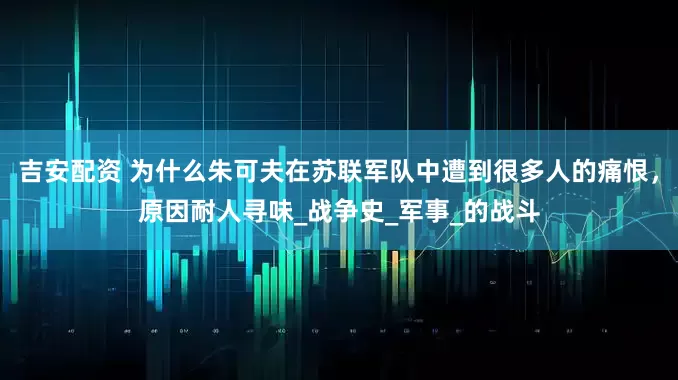 吉安配资 为什么朱可夫在苏联军队中遭到很多人的痛恨，原因耐人寻味_战争史_军事_的战斗