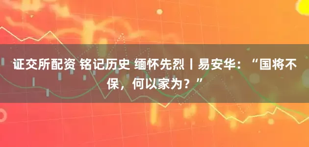 证交所配资 铭记历史 缅怀先烈丨易安华：“国将不保，何以家为？”