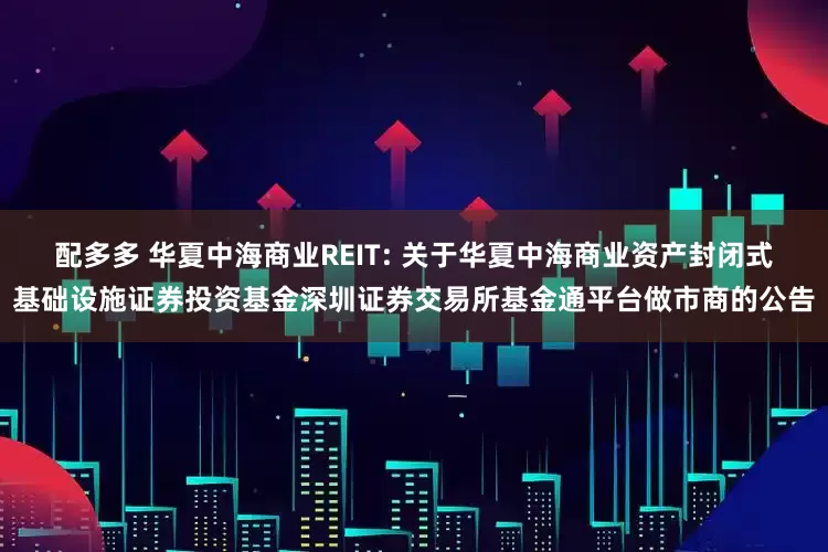 配多多 华夏中海商业REIT: 关于华夏中海商业资产封闭式基础设施证券投资基金深圳证券交易所基金通平台做市商的公告