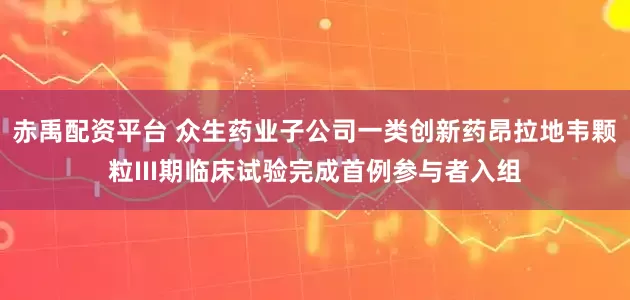 赤禹配资平台 众生药业子公司一类创新药昂拉地韦颗粒III期临床试验完成首例参与者入组