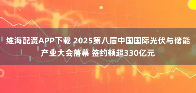 维海配资APP下载 2025第八届中国国际光伏与储能产业大会落幕 签约额超330亿元
