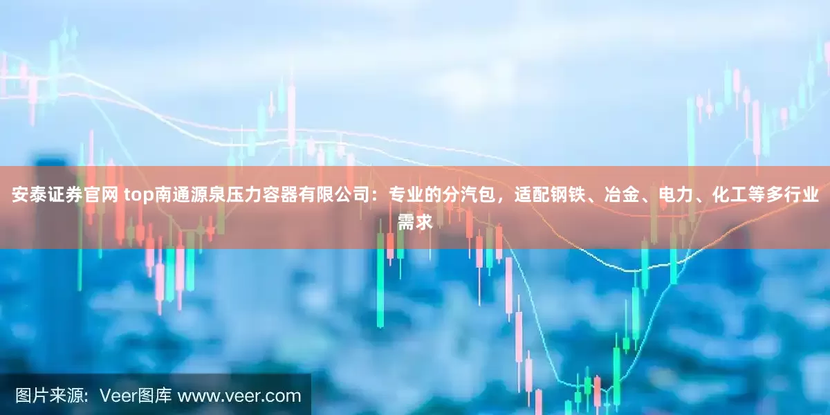 安泰证券官网 top南通源泉压力容器有限公司：专业的分汽包，适配钢铁、冶金、电力、化工等多行业需求
