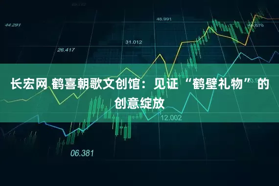 长宏网 鹤喜朝歌文创馆：见证 “鹤壁礼物” 的创意绽放