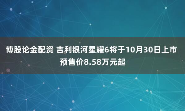 博股论金配资 吉利银河星耀6将于10月30日上市 预售价8.58万元起