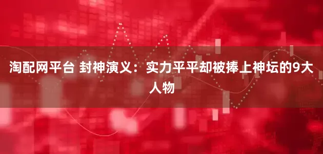 淘配网平台 封神演义：实力平平却被捧上神坛的9大人物