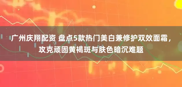 广州庆翔配资 盘点5款热门美白兼修护双效面霜，攻克顽固黄褐斑与肤色暗沉难题