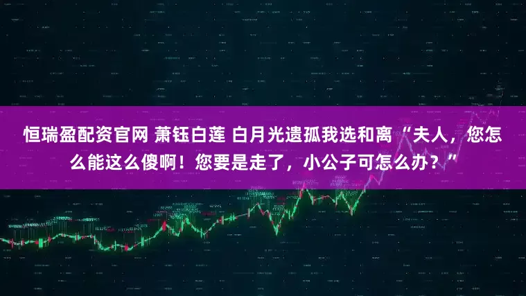 恒瑞盈配资官网 萧钰白莲 白月光遗孤我选和离 “夫人，您怎么能这么傻啊！您要是走了，小公子可怎么办？”