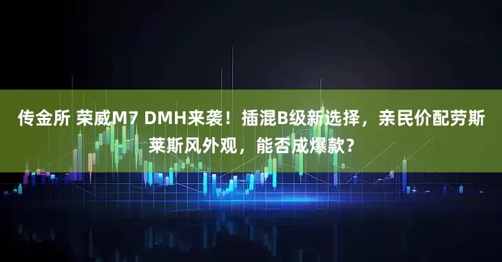 传金所 荣威M7 DMH来袭！插混B级新选择，亲民价配劳斯莱斯风外观，能否成爆款？