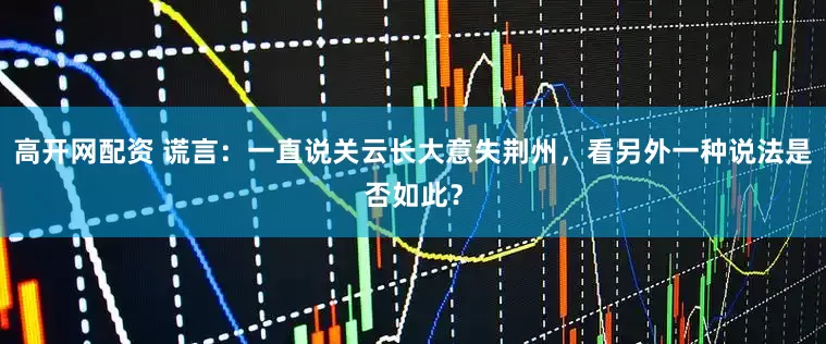 高开网配资 谎言：一直说关云长大意失荆州，看另外一种说法是否如此？