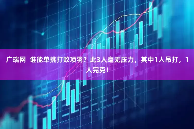 广瑞网  谁能单挑打败项羽？此3人毫无压力，其中1人吊打，1人完克！